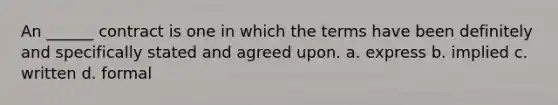 An ______ contract is one in which the terms have been definitely and specifically stated and agreed upon. a. express b. implied c. written d. formal