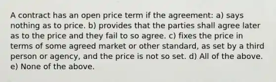 A contract has an open price term if the agreement: a) says nothing as to price. b) provides that the parties shall agree later as to the price and they fail to so agree. c) fixes the price in terms of some agreed market or other standard, as set by a third person or agency, and the price is not so set. d) All of the above. e) None of the above.