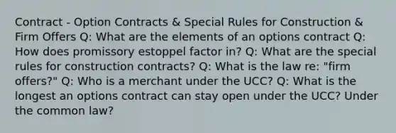 Contract - Option Contracts & Special Rules for Construction & Firm Offers Q: What are the elements of an options contract Q: How does promissory estoppel factor in? Q: What are the special rules for construction contracts? Q: What is the law re: "firm offers?" Q: Who is a merchant under the UCC? Q: What is the longest an options contract can stay open under the UCC? Under the common law?