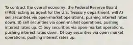 To contract the overall economy, the Federal Reserve Board (FRB), acting as agent for the U.S. Treasury department, will A) sell securities via open-market operations, pushing interest rates down. B) sell securities via open-market operations, pushing interest rates up. C) buy securities via open-market operations, pushing interest rates down. D) buy securities via open-market operations, pushing interest rates up.