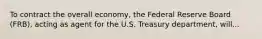 To contract the overall economy, the Federal Reserve Board (FRB), acting as agent for the U.S. Treasury department, will...