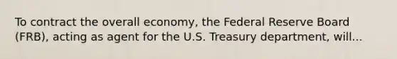 To contract the overall economy, the Federal Reserve Board (FRB), acting as agent for the U.S. Treasury department, will...