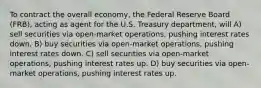 To contract the overall economy, the Federal Reserve Board (FRB), acting as agent for the U.S. Treasury department, will A) sell securities via open-market operations, pushing interest rates down. B) buy securities via open-market operations, pushing interest rates down. C) sell securities via open-market operations, pushing interest rates up. D) buy securities via open-market operations, pushing interest rates up.