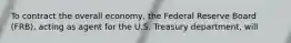 To contract the overall economy, the Federal Reserve Board (FRB), acting as agent for the U.S. Treasury department, will