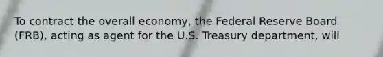 To contract the overall economy, the Federal Reserve Board (FRB), acting as agent for the U.S. Treasury department, will