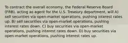 To contract the overall economy, the Federal Reserve Board (FRB), acting as agent for the U.S. Treasury department, will A) sell securities via open-market operations, pushing interest rates up. B) sell securities via open-market operations, pushing interest rates down. C) buy securities via open-market operations, pushing interest rates down. D) buy securities via open-market operations, pushing interest rates up.