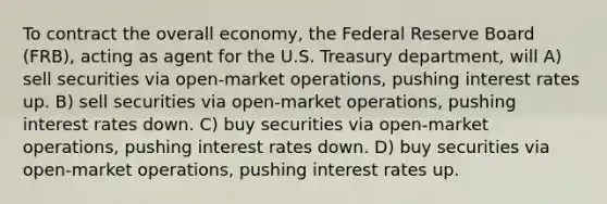 To contract the overall economy, the Federal Reserve Board (FRB), acting as agent for the U.S. Treasury department, will A) sell securities via open-market operations, pushing interest rates up. B) sell securities via open-market operations, pushing interest rates down. C) buy securities via open-market operations, pushing interest rates down. D) buy securities via open-market operations, pushing interest rates up.