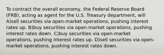 To contract the overall economy, the Federal Reserve Board (FRB), acting as agent for the U.S. Treasury department, will A)sell securities via open-market operations, pushing interest rates up. B)buy securities via open-market operations, pushing interest rates down. C)buy securities via open-market operations, pushing interest rates up. D)sell securities via open-market operations, pushing interest rates down.