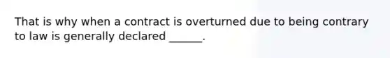 That is why when a contract is overturned due to being contrary to law is generally declared ______.