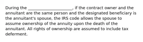 During the ______________________, if the contract owner and the annuitant are the same person and the designated beneficiary is the annuitant's spouse, the IRS code allows the spouse to assume ownership of the annuity upon the death of the annuitant. All rights of ownership are assumed to include tax deferment.