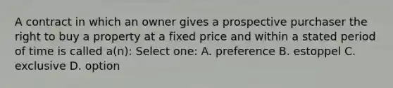 A contract in which an owner gives a prospective purchaser the right to buy a property at a fixed price and within a stated period of time is called a(n): Select one: A. preference B. estoppel C. exclusive D. option