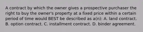 A contract by which the owner gives a prospective purchaser the right to buy the owner's property at a fixed price within a certain period of time would BEST be described as a(n): A. land contract. B. option contract. C. installment contract. D. binder agreement.