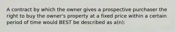 A contract by which the owner gives a prospective purchaser the right to buy the owner's property at a fixed price within a certain period of time would BEST be described as a(n):