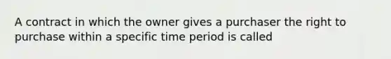 A contract in which the owner gives a purchaser the right to purchase within a specific time period is called