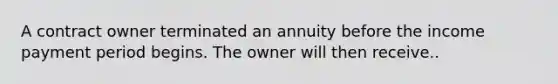 A contract owner terminated an annuity before the income payment period begins. The owner will then receive..