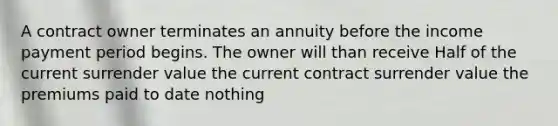 A contract owner terminates an annuity before the income payment period begins. The owner will than receive Half of the current surrender value the current contract surrender value the premiums paid to date nothing