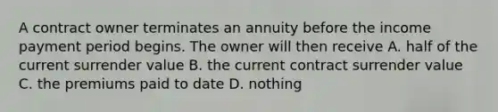 A contract owner terminates an annuity before the income payment period begins. The owner will then receive A. half of the current surrender value B. the current contract surrender value C. the premiums paid to date D. nothing