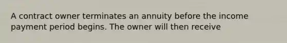 A contract owner terminates an annuity before the income payment period begins. The owner will then receive