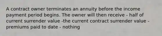 A contract owner terminates an annuity before the income payment period begins. The owner will then receive - half of current surrender value -the current contract surrender value - premiums paid to date - nothing