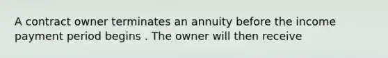 A contract owner terminates an annuity before the income payment period begins . The owner will then receive