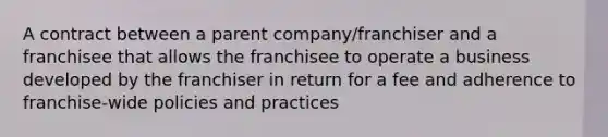 A contract between a parent company/franchiser and a franchisee that allows the franchisee to operate a business developed by the franchiser in return for a fee and adherence to franchise-wide policies and practices