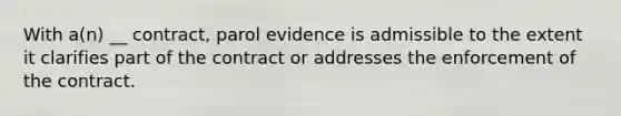 With a(n) __ contract, parol evidence is admissible to the extent it clarifies part of the contract or addresses the enforcement of the contract.