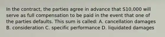 In the contract, the parties agree in advance that S10,000 will serve as full compensation to be paid in the event that one of the parties defaults. This sum is called: A. cancellation damages B. consideration C. specific performance D. liquidated damages