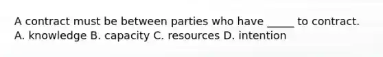 A contract must be between parties who have _____ to contract. A. knowledge B. capacity C. resources D. intention