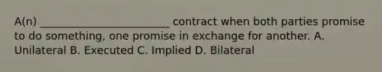 A(n) ________________________ contract when both parties promise to do something, one promise in exchange for another. A. Unilateral B. Executed C. Implied D. Bilateral