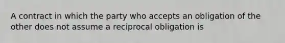 A contract in which the party who accepts an obligation of the other does not assume a reciprocal obligation is