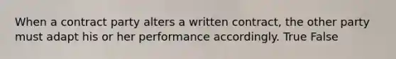 When a contract party alters a written contract, the other party must adapt his or her performance accordingly. True False