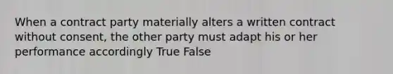 When a contract party materially alters a written contract without consent, the other party must adapt his or her performance accordingly True False