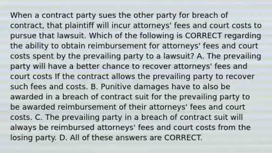 When a contract party sues the other party for breach of contract, that plaintiff will incur attorneys' fees and court costs to pursue that lawsuit. Which of the following is CORRECT regarding the ability to obtain reimbursement for attorneys' fees and court costs spent by the prevailing party to a lawsuit? A. The prevailing party will have a better chance to recover attorneys' fees and court costs If the contract allows the prevailing party to recover such fees and costs. B. Punitive damages have to also be awarded in a breach of contract suit for the prevailing party to be awarded reimbursement of their attorneys' fees and court costs. C. The prevailing party in a breach of contract suit will always be reimbursed attorneys' fees and court costs from the losing party. D. All of these answers are CORRECT.