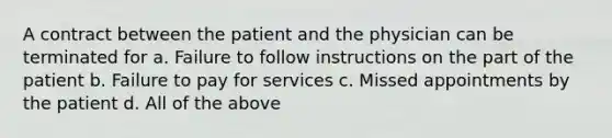 A contract between the patient and the physician can be terminated for a. Failure to follow instructions on the part of the patient b. Failure to pay for services c. Missed appointments by the patient d. All of the above