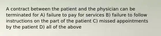 A contract between the patient and the physician can be terminated for A) failure to pay for services B) failure to follow instructions on the part of the patient C) missed appointments by the patient D) all of the above