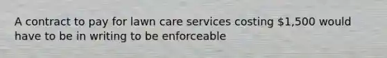 A contract to pay for lawn care services costing 1,500 would have to be in writing to be enforceable