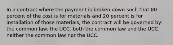 In a contract where the payment is broken down such that 80 percent of the cost is for materials and 20 percent is for installation of those materials, the contract will be governed by: the common law. the UCC. both the common law and the UCC. neither the common law nor the UCC.