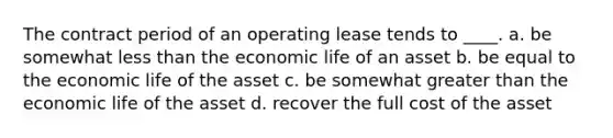 The contract period of an operating lease tends to ____. a. be somewhat less than the economic life of an asset b. be equal to the economic life of the asset c. be somewhat greater than the economic life of the asset d. recover the full cost of the asset