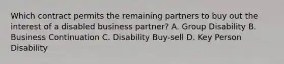 Which contract permits the remaining partners to buy out the interest of a disabled business partner? A. Group Disability B. Business Continuation C. Disability Buy-sell D. Key Person Disability