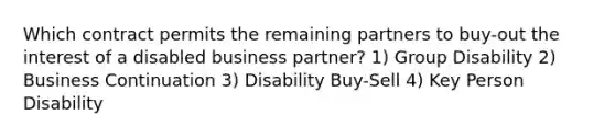 Which contract permits the remaining partners to buy-out the interest of a disabled business partner? 1) Group Disability 2) Business Continuation 3) Disability Buy-Sell 4) Key Person Disability