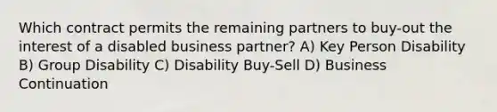 Which contract permits the remaining partners to buy-out the interest of a disabled business partner? A) Key Person Disability B) Group Disability C) Disability Buy-Sell D) Business Continuation