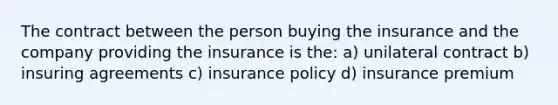 The contract between the person buying the insurance and the company providing the insurance is the: a) unilateral contract b) insuring agreements c) insurance policy d) insurance premium