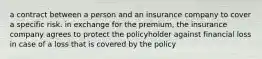 a contract between a person and an insurance company to cover a specific risk. in exchange for the premium, the insurance company agrees to protect the policyholder against financial loss in case of a loss that is covered by the policy