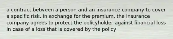 a contract between a person and an insurance company to cover a specific risk. in exchange for the premium, the insurance company agrees to protect the policyholder against financial loss in case of a loss that is covered by the policy