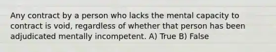 Any contract by a person who lacks the mental capacity to contract is void, regardless of whether that person has been adjudicated mentally incompetent. A) True B) False