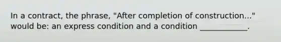 In a contract, the phrase, "After completion of construction..." would be: an express condition and a condition ____________.