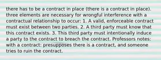 there has to be a contract in place (there is a contract in place). three elements are necessary for wrongful interference with a contractual relationship to occur: 1. A valid, enforceable contract must exist between two parties. 2. A third party must know that this contract exists. 3. This third party must intentionally induce a party to the contract to breach the contract. Professors notes: with a contract: presupposes there is a contract, and someone tries to ruin the contract.