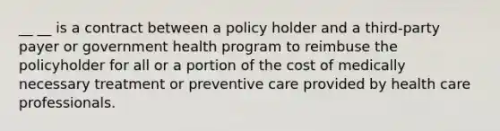 __ __ is a contract between a policy holder and a third-party payer or government health program to reimbuse the policyholder for all or a portion of the cost of medically necessary treatment or preventive care provided by health care professionals.