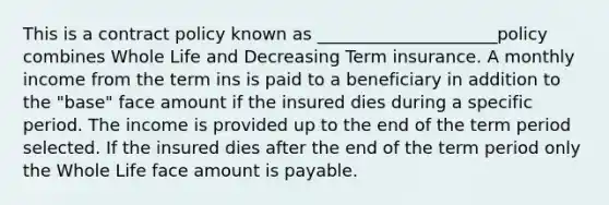 This is a contract policy known as _____________________policy combines Whole Life and Decreasing Term insurance. A monthly income from the term ins is paid to a beneficiary in addition to the "base" face amount if the insured dies during a specific period. The income is provided up to the end of the term period selected. If the insured dies after the end of the term period only the Whole Life face amount is payable.