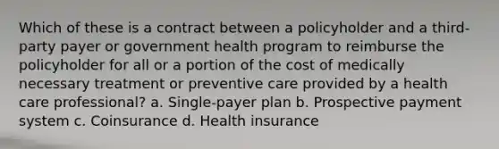 Which of these is a contract between a policyholder and a third-party payer or government health program to reimburse the policyholder for all or a portion of the cost of medically necessary treatment or preventive care provided by a health care professional? a. Single-payer plan b. Prospective payment system c. Coinsurance d. Health insurance